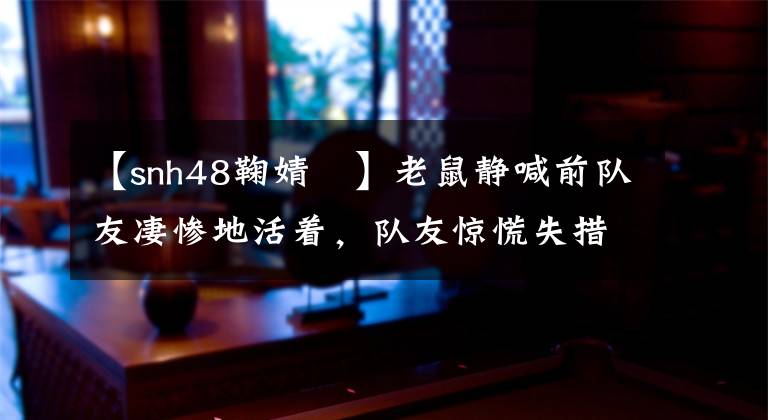 【snh48鞠婧祎】老鼠静喊前队友凄惨地活着,队友惊慌失措,不知所措,网友:就像校园暴力一样。