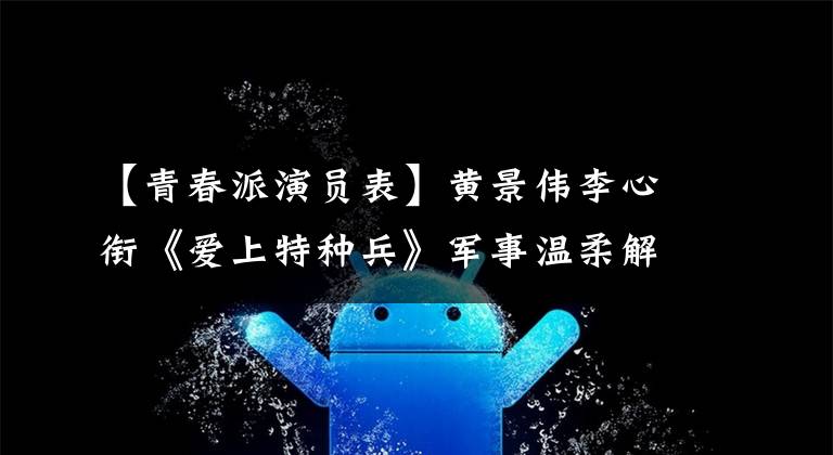【青春派演员表】黄景伟李心衔《爱上特种兵》军事温柔解读