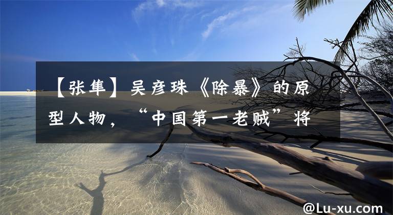 【张隼】吴彦珠《除暴》的原型人物,“中国第一老贼”将军到底有多毒?