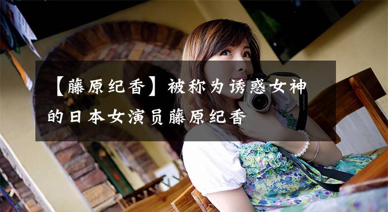 【藤原纪香】被称为诱惑女神的日本女演员藤原纪香