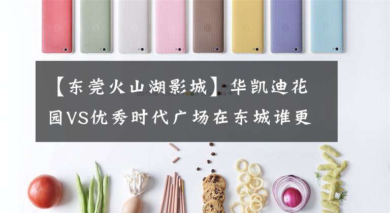 【东莞火山湖影城】华凯迪花园VS优秀时代广场在东城谁更好?