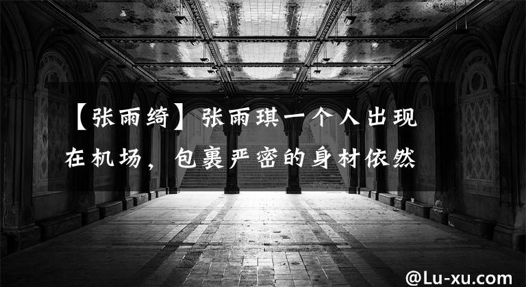 【张雨绮】张雨琪一个人出现在机场，包裹严密的身材依然出众，没有保镖，太安静了