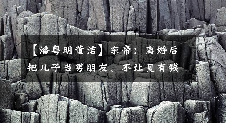 【潘粤明董洁】东帝:离婚后把儿子当男朋友,不让见有钱人,今生不和潘粤明和解