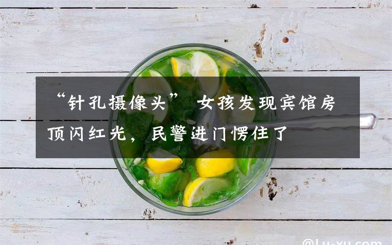 “针孔摄像头” 女孩发现宾馆房顶闪红光,民警进门愣住了