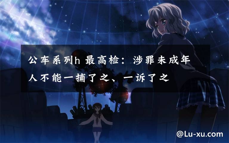 公车系列h 最高检:涉罪未成年人不能一捕了之、一诉了之