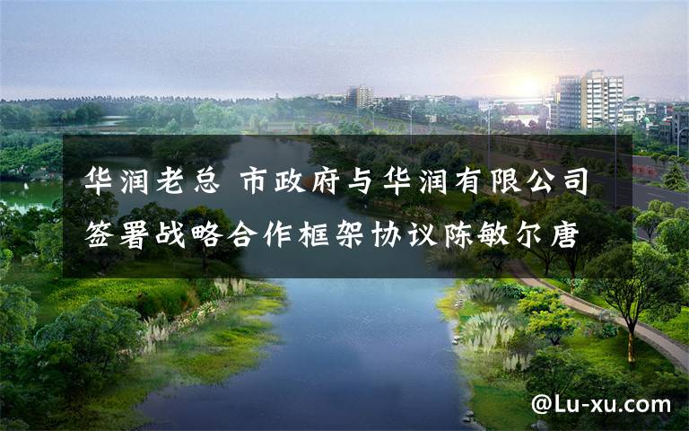 华润老总 市政府与华润有限公司签署战略合作框架协议陈敏尔唐良智与华润集团董事长王祥明座谈并见证签约