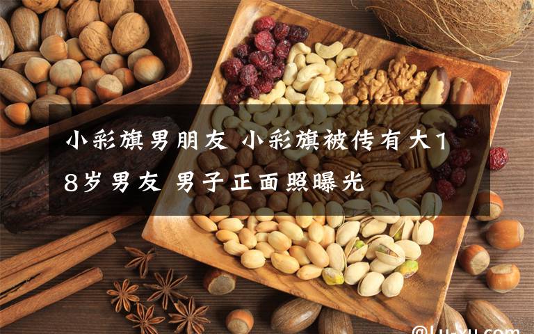 小彩旗男朋友 小彩旗被传有大18岁男友 男子正面照曝光