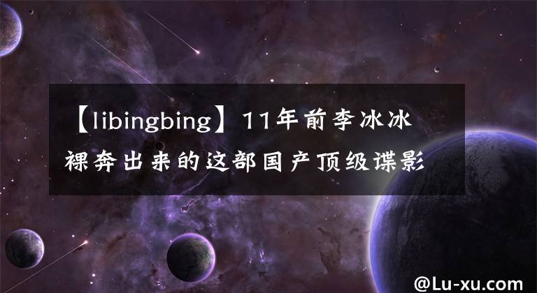 【libingbing】11年前李冰冰裸奔出来的这部国产顶级谍影片,至今无人能超越。