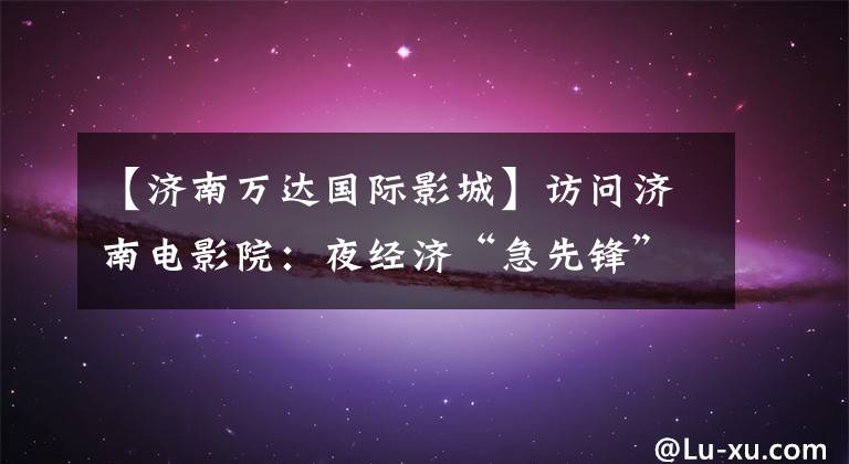 【济南万达国际影城】访问济南电影院:夜经济“急先锋”的喜悦和期待
