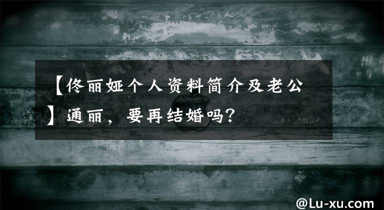 【佟丽娅个人资料简介及老公】通丽,要再结婚吗?