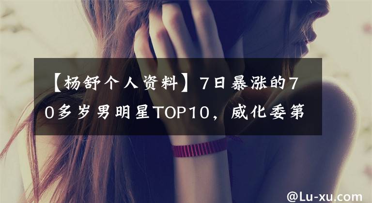 【杨舒个人资料】7日暴涨的70多岁男明星TOP10,威化委第一,吴京排行榜,黄磊探花