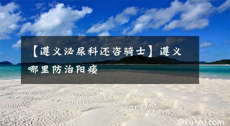 【遵义泌尿科还咨骑士】遵义哪里防治阳痿