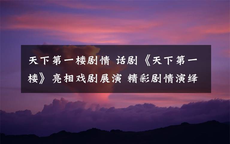 天下第一楼剧情 话剧《天下第一楼》亮相戏剧展演 精彩剧情演绎曲折老字号