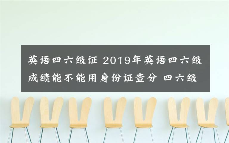 英语四六级证 2019年英语四六级成绩能不能用身份证查分 四六级准考证号忘了怎么办
