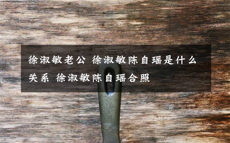 徐淑敏老公 徐淑敏陈自瑶是什么关系 徐淑敏陈自瑶合照