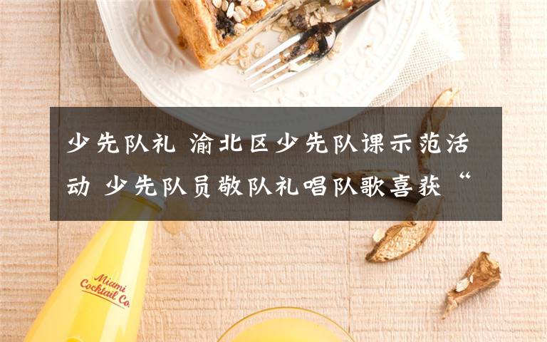 少先队礼 渝北区少先队课示范活动 少先队员敬队礼唱队歌喜获“大礼包”