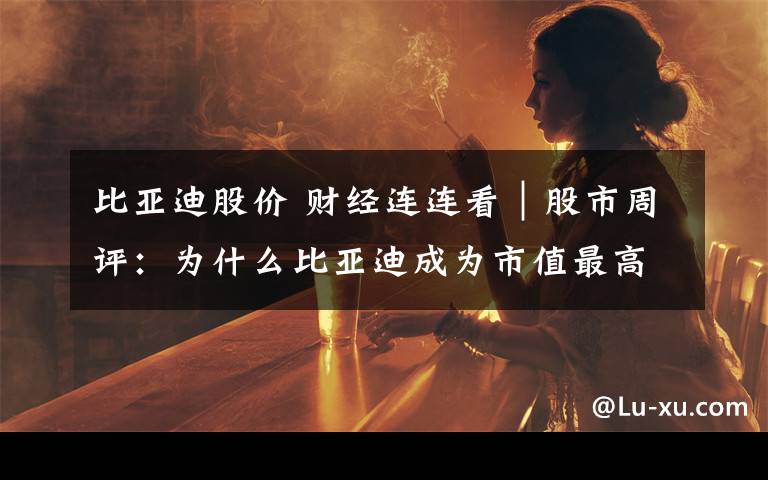 比亚迪股价 财经连连看|股市周评:为什么比亚迪成为市值最高的汽车股?