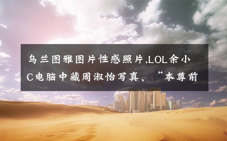 乌兰图雅图片性感照片,LOL余小C电脑中藏周淑怡写真，“本尊前来问罪，C皇直言我一朋友弄的”，你怎么看？