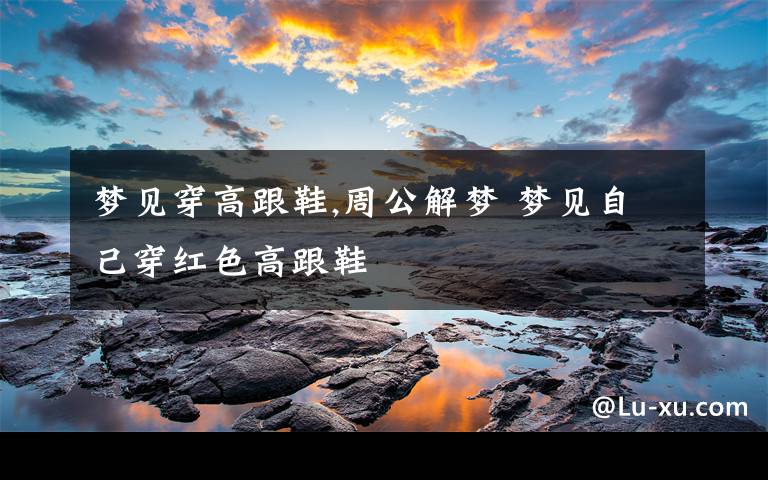 梦见穿高跟鞋,周公解梦 梦见自己穿红色高跟鞋