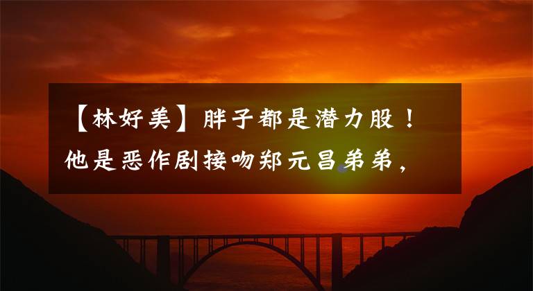 【林好美】胖子都是潜力股!他是恶作剧接吻郑元昌弟弟,小时候个子矮,现在是个英俊的学霸