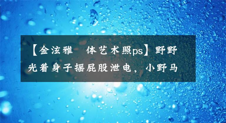 【金泫雅婐体艺术照ps】野野光着身子摇屁股泄电,小野马招募的话,一定会杀的。