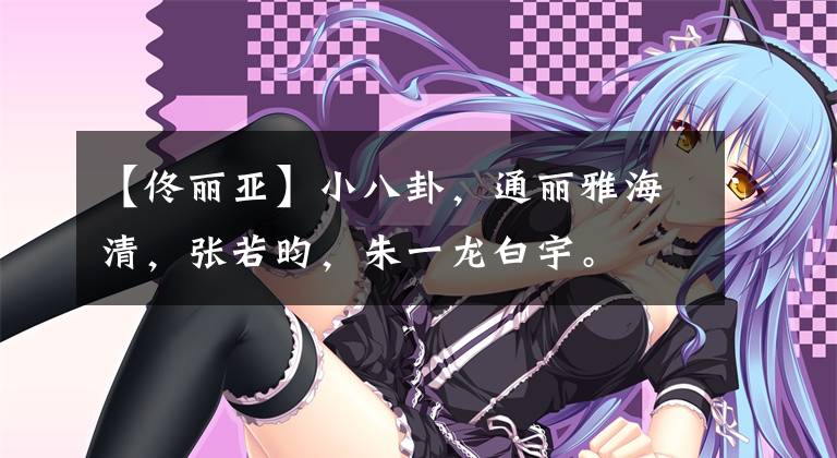 【佟丽亚】小八卦,通丽雅海清,张若昀,朱一龙白宇。