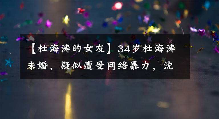 【杜海涛的女友】34岁杜海涛未婚,疑似遭受网络暴力,沈梦辰三个字是男朋友,但直言也不能动浪。
