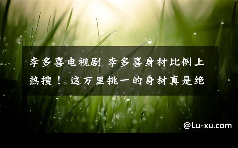 李多喜电视剧 李多喜身材比例上热搜! 这万里挑一的身材真是绝了