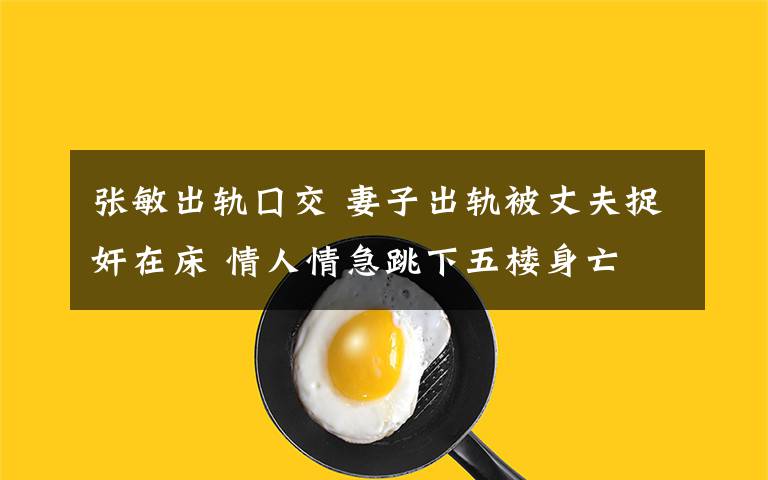 张敏出轨囗交 妻子出轨被丈夫捉奸在床 情人情急跳下五楼身亡