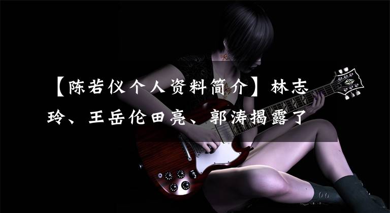 【陈若仪个人资料简介】林志玲、王岳伦田亮、郭涛揭露了大叔奶爸美丽的妻子——林志玲。