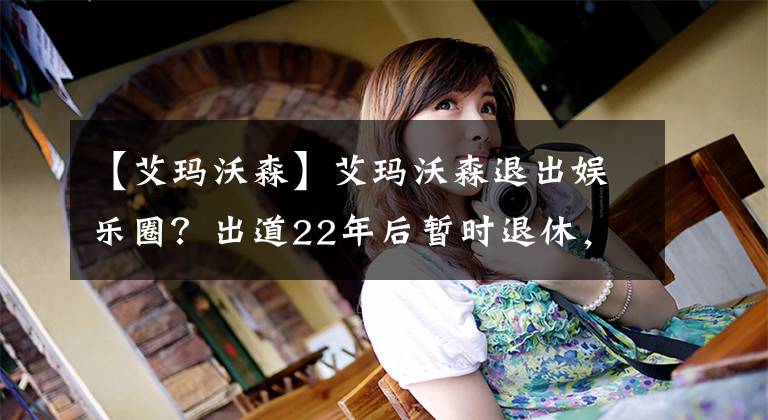 【艾玛沃森】艾玛沃森退出娱乐圈?出道22年后暂时退休,短期内不会有新作品