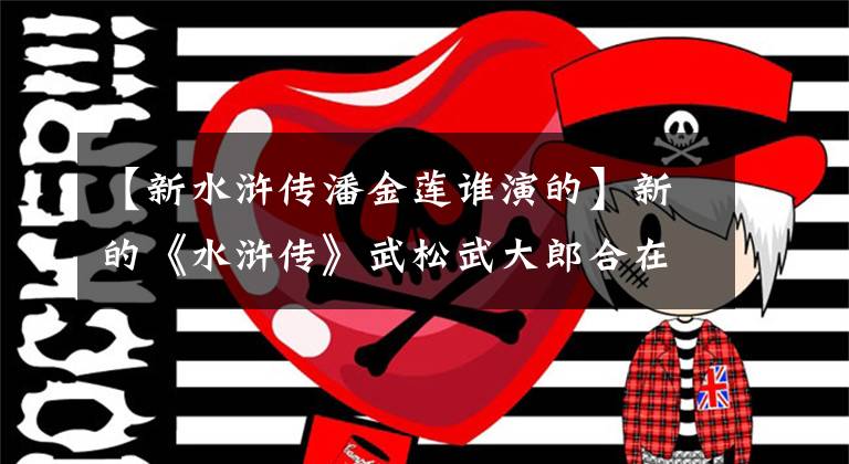 【新水浒传潘金莲谁演的】新的《水浒传》武松武大郎合在一起,116岁,张熙圆演绎了潘金莲的魅力。