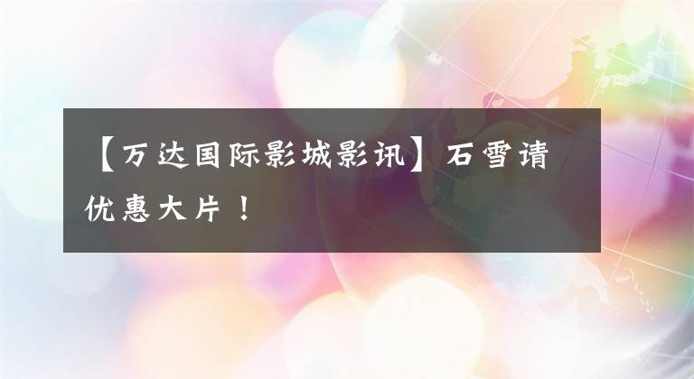 【万达国际影城影讯】石雪请优惠大片!