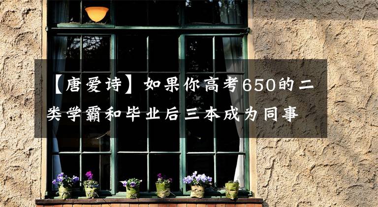 【唐爱诗】如果你高考650的二类学霸和毕业后三本成为同事，你有没有灰心感？