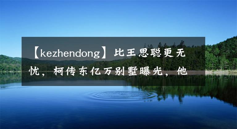 【kezhendong】比王思聪更无忧,柯传东亿万别墅曝光,他父亲为他成立了娱乐公司。