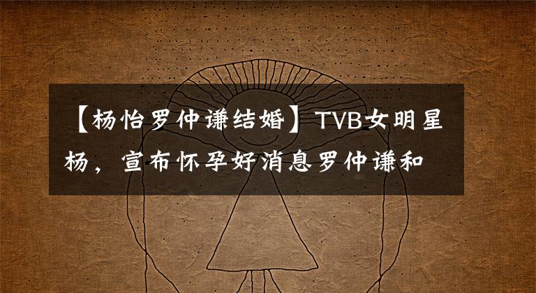 【杨怡罗仲谦结婚】TVB女明星杨,宣布怀孕好消息罗仲谦和结婚4年末爱情的结晶。
