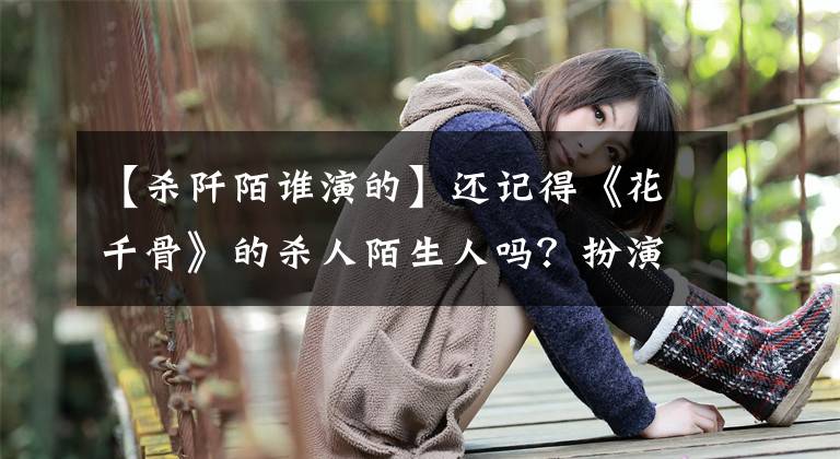【杀阡陌谁演的】还记得《花千骨》的杀人陌生人吗?扮演萨尔查克的马克笔,被称为古装美男。