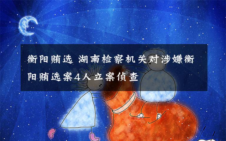 衡阳贿选 湖南检察机关对涉嫌衡阳贿选案4人立案侦查