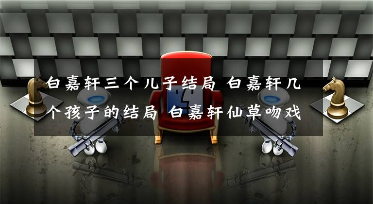 白嘉轩三个儿子结局 白嘉轩几个孩子的结局 白嘉轩仙草吻戏