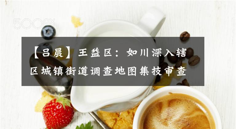 【吕晨】王益区：如川深入辖区城镇街道调查地图集技审查工作。