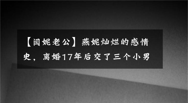 【闫妮老公】燕妮灿烂的感情史，离婚17年后交了三个小男朋友，依然像前夫和亲人一样。
