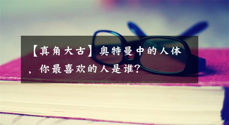 【真角大古】奥特曼中的人体，你最喜欢的人是谁？