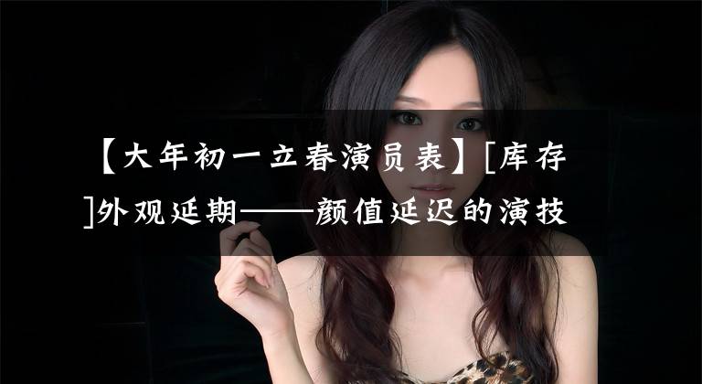 【大年初一立春演员表】[库存]外观延期——颜值延迟的演技派(国内篇)