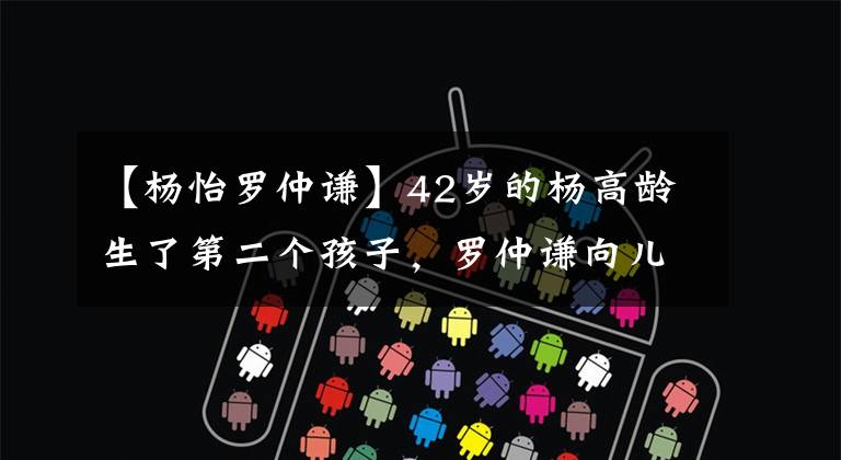 【杨怡罗仲谦】42岁的杨高龄生了第二个孩子,罗仲谦向儿子的发条官传达了喜讯,向妻子表示感谢