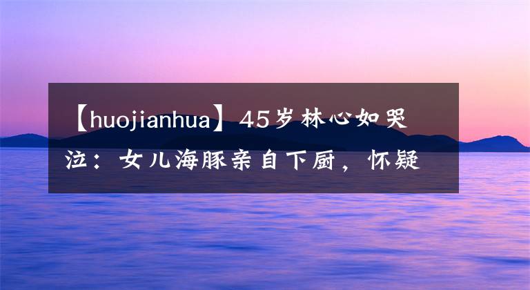 【huojianhua】45岁林心如哭泣：女儿海豚亲自下厨，怀疑是洪森华家庭暖男