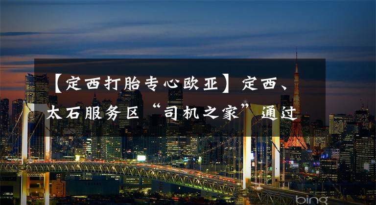 【定西打胎专心欧亚】定西、太石服务区“司机之家”通过试点验收
