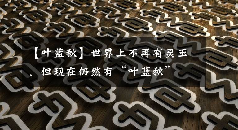 【叶蓝秋】世界上不再有灵玉,但现在仍然有“叶蓝秋”