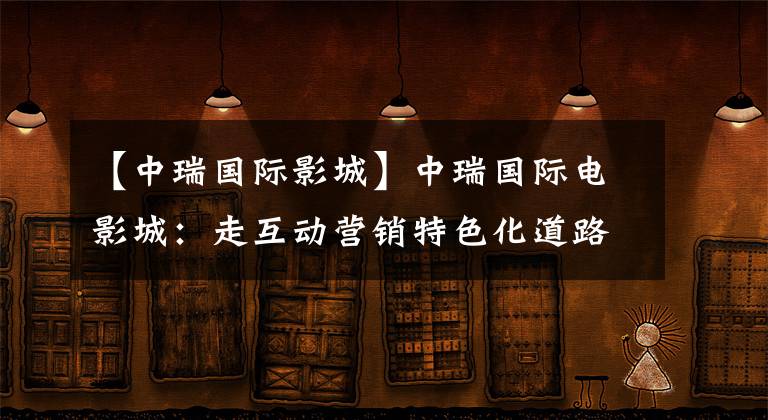 【中瑞国际影城】中瑞国际电影城:走互动营销特色化道路