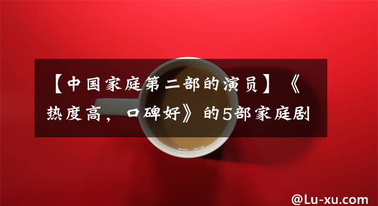 【中国家庭第二部的演员】《热度高，口碑好》的5部家庭剧、佛受到好评。你最喜欢哪一个