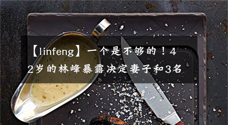 【linfeng】一个是不够的!42岁的林峰暴露决定妻子和3名目标生,特别偏爱女儿